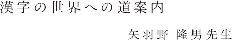 漢字の世界への道案内　矢羽野 隆男先生