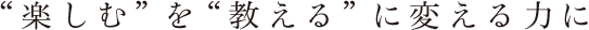 “楽しむ”を“教える”に変える力に